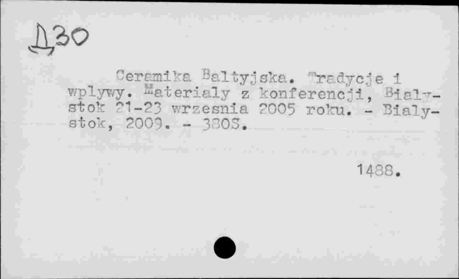 ﻿
Ceramika Baltyjska. '"radycje 1 wplywy. “aterialy z konferencjl, Bial-r stok 21-23 wrzesnia 2005 roku. - Bialy. stok, 2009. - 3305.
1438